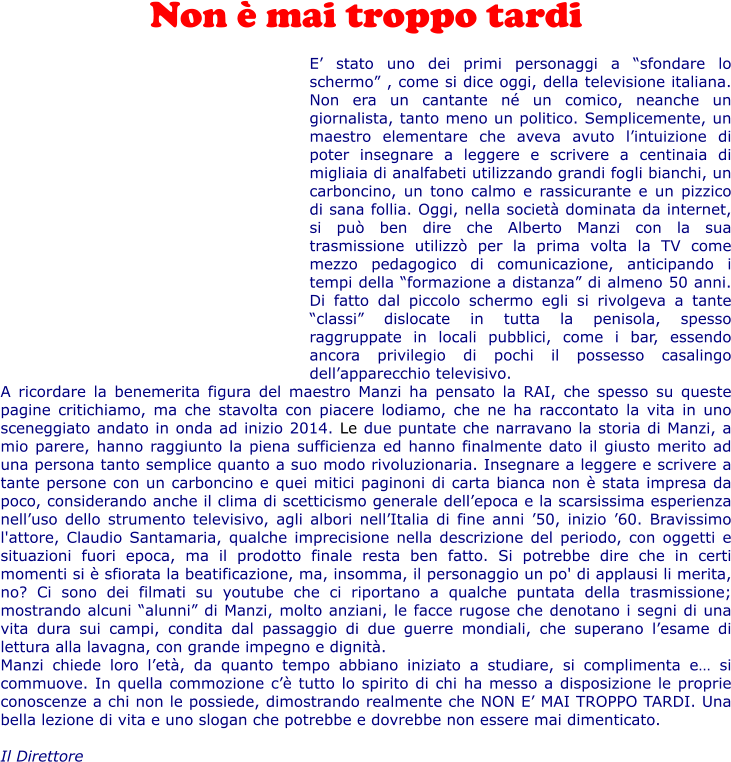 Non  mai troppo tardi  E stato uno dei primi personaggi a sfondare lo schermo , come si dice oggi, della televisione italiana. Non era un cantante n un comico, neanche un giornalista, tanto meno un politico. Semplicemente, un maestro elementare che aveva avuto lintuizione di poter insegnare a leggere e scrivere a centinaia di migliaia di analfabeti utilizzando grandi fogli bianchi, un carboncino, un tono calmo e rassicurante e un pizzico di sana follia. Oggi, nella societ dominata da internet, si pu ben dire che Alberto Manzi con la sua trasmissione utilizz per la prima volta la TV come mezzo pedagogico di comunicazione, anticipando i tempi della formazione a distanza di almeno 50 anni. Di fatto dal piccolo schermo egli si rivolgeva a tante classi dislocate in tutta la penisola, spesso raggruppate in locali pubblici, come i bar, essendo ancora privilegio di pochi il possesso casalingo dellapparecchio televisivo. A ricordare la benemerita figura del maestro Manzi ha pensato la RAI, che spesso su queste pagine critichiamo, ma che stavolta con piacere lodiamo, che ne ha raccontato la vita in uno sceneggiato andato in onda ad inizio 2014. Le due puntate che narravano la storia di Manzi, a mio parere, hanno raggiunto la piena sufficienza ed hanno finalmente dato il giusto merito ad una persona tanto semplice quanto a suo modo rivoluzionaria. Insegnare a leggere e scrivere a tante persone con un carboncino e quei mitici paginoni di carta bianca non  stata impresa da poco, considerando anche il clima di scetticismo generale dellepoca e la scarsissima esperienza nelluso dello strumento televisivo, agli albori nellItalia di fine anni 50, inizio 60. Bravissimo l'attore, Claudio Santamaria, qualche imprecisione nella descrizione del periodo, con oggetti e situazioni fuori epoca, ma il prodotto finale resta ben fatto. Si potrebbe dire che in certi momenti si  sfiorata la beatificazione, ma, insomma, il personaggio un po' di applausi li merita, no? Ci sono dei filmati su youtube che ci riportano a qualche puntata della trasmissione; mostrando alcuni alunni di Manzi, molto anziani, le facce rugose che denotano i segni di una vita dura sui campi, condita dal passaggio di due guerre mondiali, che superano lesame di lettura alla lavagna, con grande impegno e dignit.  Manzi chiede loro let, da quanto tempo abbiano iniziato a studiare, si complimenta e si commuove. In quella commozione c tutto lo spirito di chi ha messo a disposizione le proprie conoscenze a chi non le possiede, dimostrando realmente che NON E MAI TROPPO TARDI. Una bella lezione di vita e uno slogan che potrebbe e dovrebbe non essere mai dimenticato.  Il Direttore